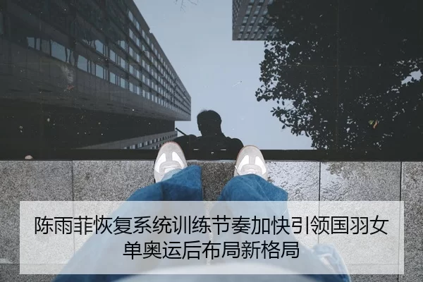 陈雨菲恢复系统训练节奏加快引领国羽女单奥运后布局新格局