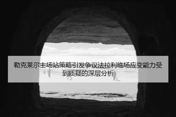 勒克莱尔主场站策略引发争议法拉利临场应变能力受到质疑的深层分析