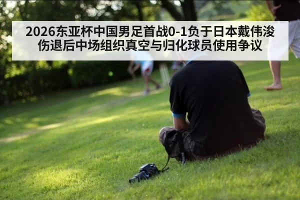 2026东亚杯中国男足首战0-1负于日本戴伟浚伤退后中场组织真空与归化球员使用争议