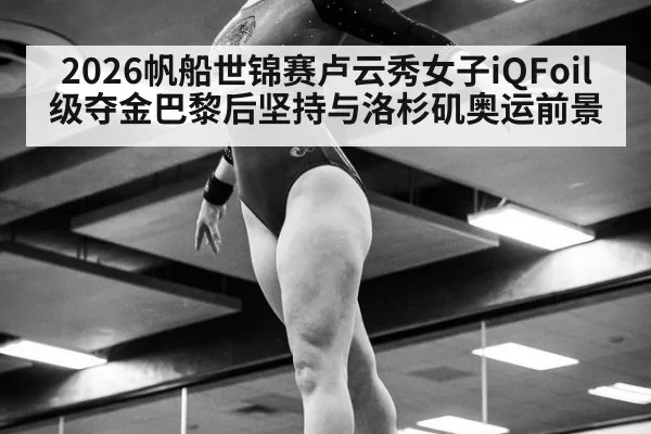 2026帆船世锦赛卢云秀女子iQFoil级夺金巴黎后坚持与洛杉矶奥运前景