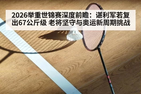 2026举重世锦赛深度前瞻：谌利军若复出67公斤级 老将坚守与奥运新周期挑战
