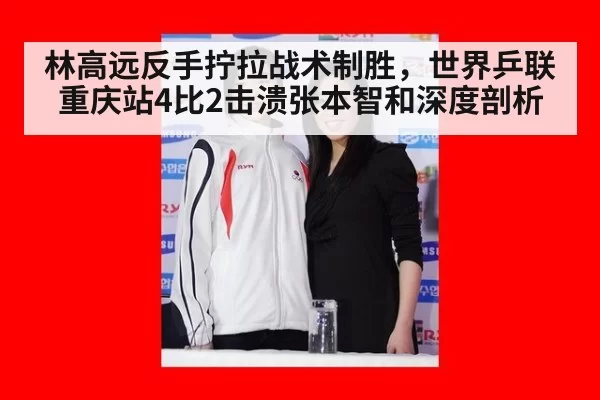 林高远反手拧拉战术制胜，世界乒联重庆站4比2击溃张本智和深度剖析